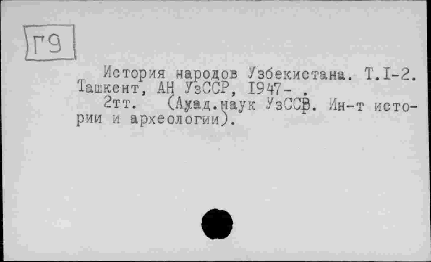 ﻿т История народов Узбекистана. Т.1-2. Ташкент, АН УзССР, 1947- .
2тт. (Ауад.наук УзССф. Ин-т истории и археологии).